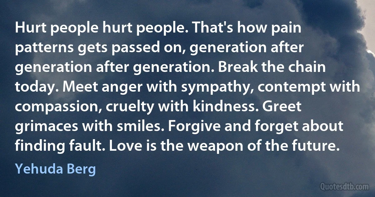 Hurt people hurt people. That's how pain patterns gets passed on, generation after generation after generation. Break the chain today. Meet anger with sympathy, contempt with compassion, cruelty with kindness. Greet grimaces with smiles. Forgive and forget about finding fault. Love is the weapon of the future. (Yehuda Berg)