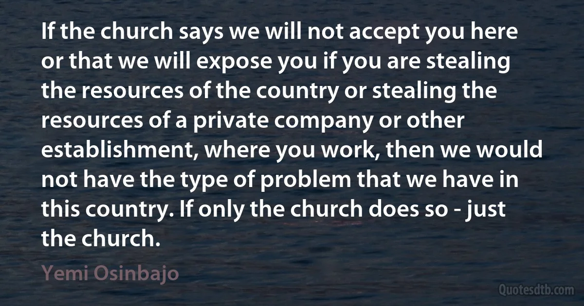 If the church says we will not accept you here or that we will expose you if you are stealing the resources of the country or stealing the resources of a private company or other establishment, where you work, then we would not have the type of problem that we have in this country. If only the church does so - just the church. (Yemi Osinbajo)