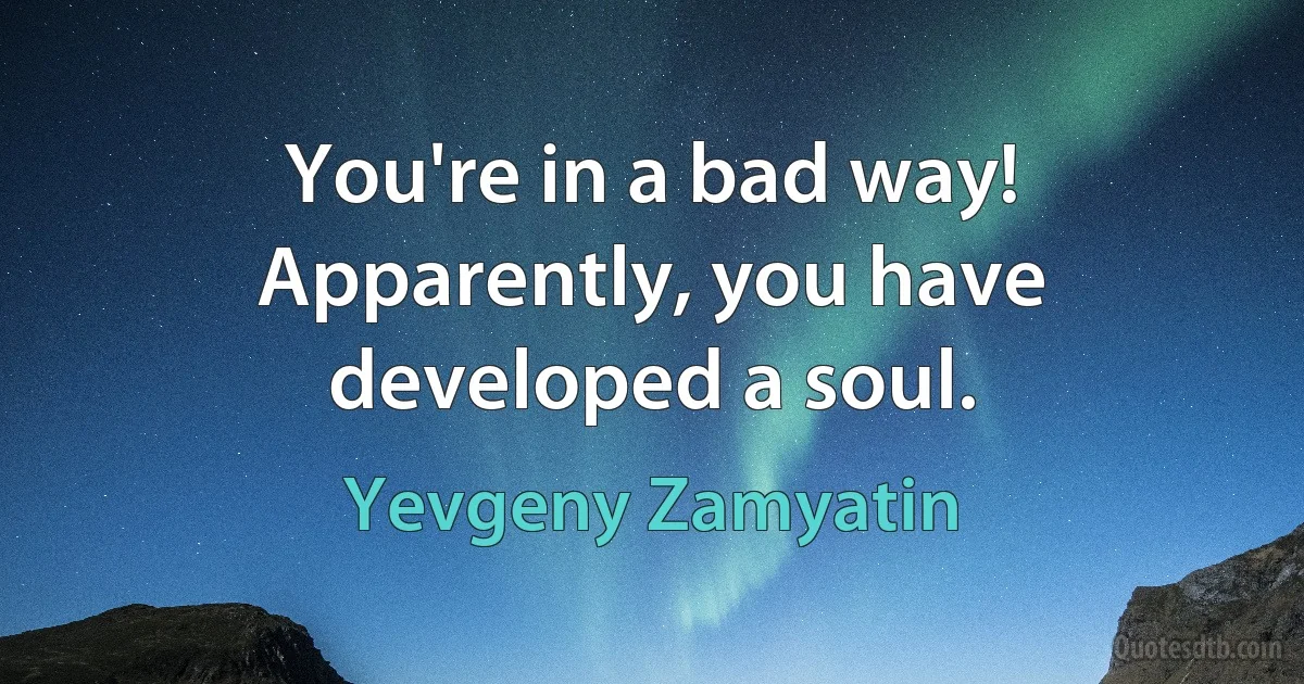 You're in a bad way! Apparently, you have developed a soul. (Yevgeny Zamyatin)