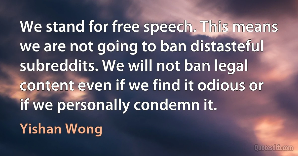 We stand for free speech. This means we are not going to ban distasteful subreddits. We will not ban legal content even if we find it odious or if we personally condemn it. (Yishan Wong)