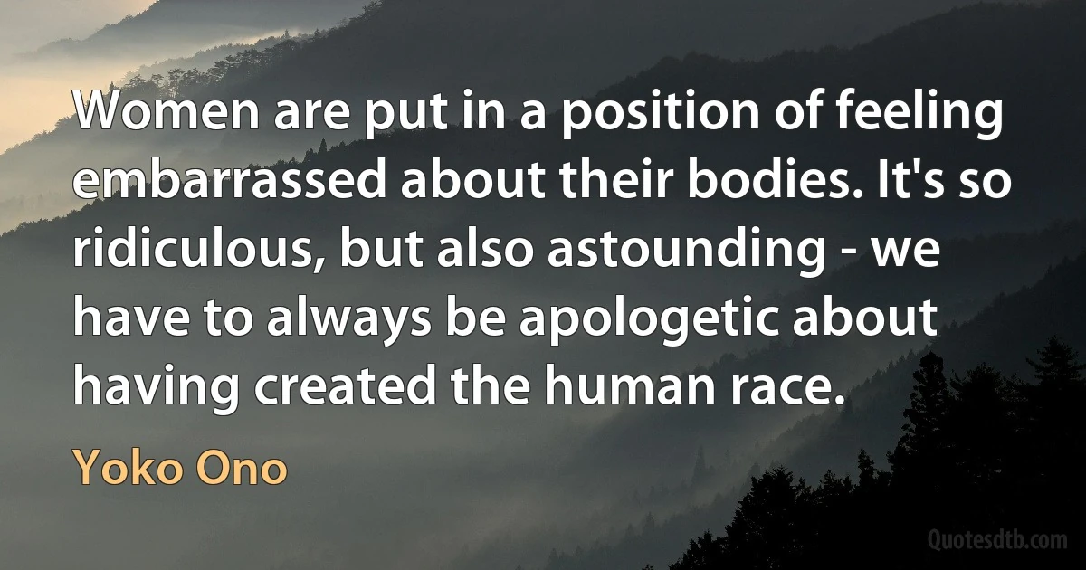 Women are put in a position of feeling embarrassed about their bodies. It's so ridiculous, but also astounding - we have to always be apologetic about having created the human race. (Yoko Ono)