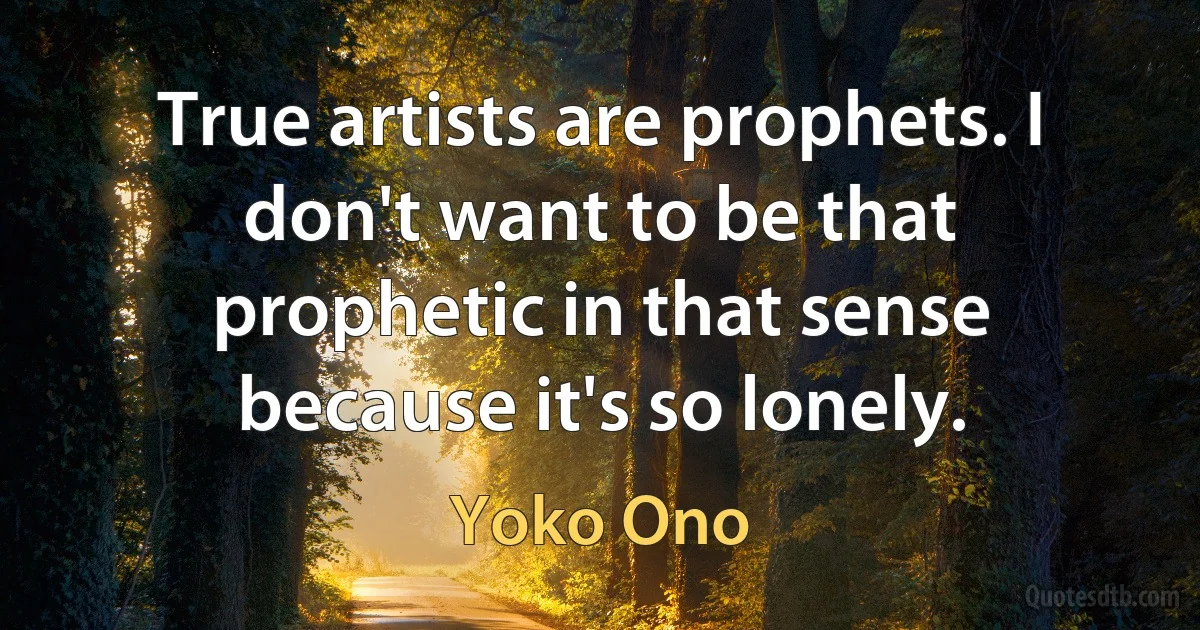 True artists are prophets. I don't want to be that prophetic in that sense because it's so lonely. (Yoko Ono)