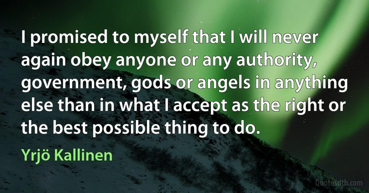 I promised to myself that I will never again obey anyone or any authority, government, gods or angels in anything else than in what I accept as the right or the best possible thing to do. (Yrjö Kallinen)