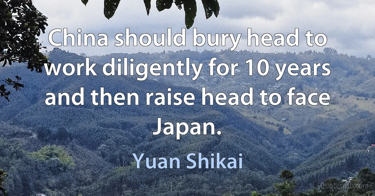 China should bury head to work diligently for 10 years and then raise head to face Japan. (Yuan Shikai)