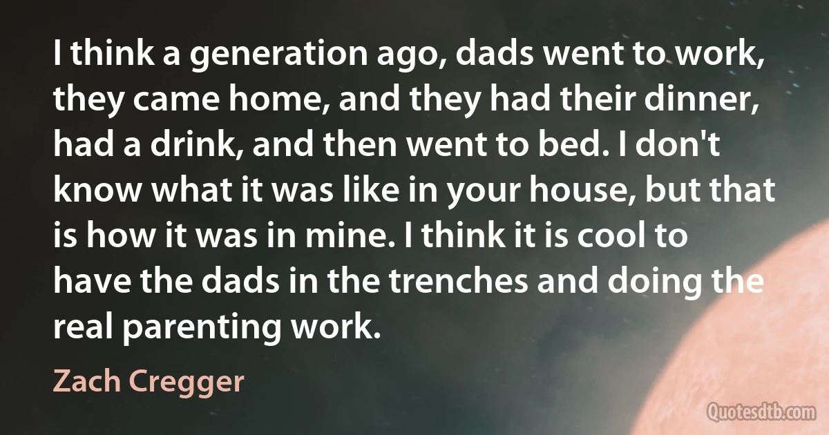 I think a generation ago, dads went to work, they came home, and they had their dinner, had a drink, and then went to bed. I don't know what it was like in your house, but that is how it was in mine. I think it is cool to have the dads in the trenches and doing the real parenting work. (Zach Cregger)