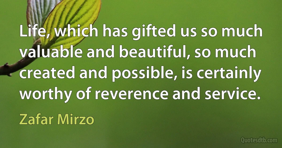 Life, which has gifted us so much valuable and beautiful, so much created and possible, is certainly worthy of reverence and service. (Zafar Mirzo)