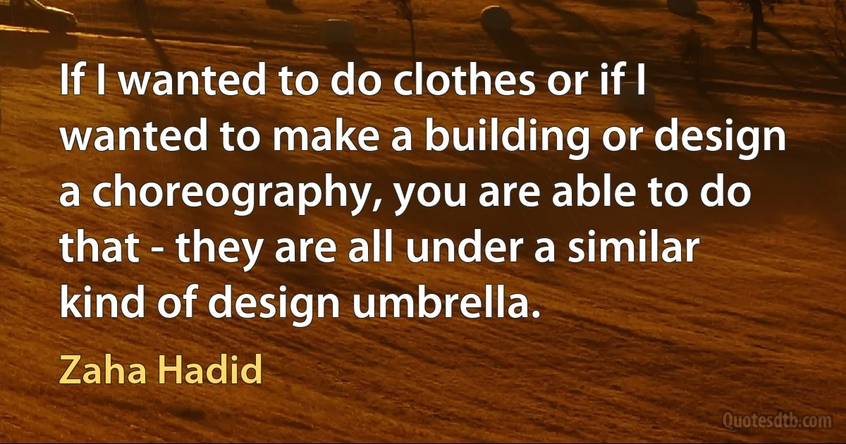 If I wanted to do clothes or if I wanted to make a building or design a choreography, you are able to do that - they are all under a similar kind of design umbrella. (Zaha Hadid)