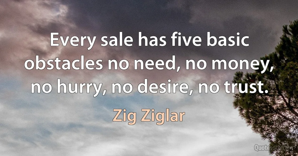 Every sale has five basic obstacles no need, no money, no hurry, no desire, no trust. (Zig Ziglar)