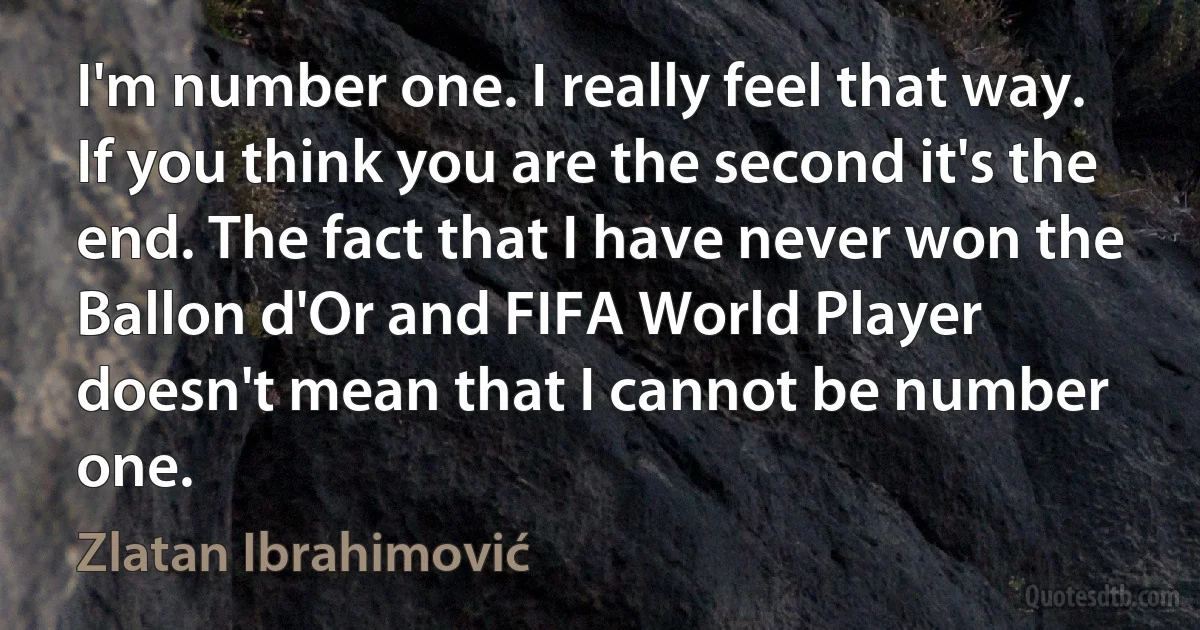 I'm number one. I really feel that way. If you think you are the second it's the end. The fact that I have never won the Ballon d'Or and FIFA World Player doesn't mean that I cannot be number one. (Zlatan Ibrahimović)