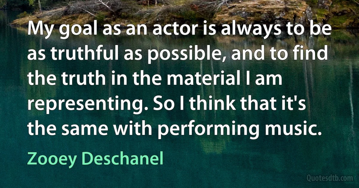 My goal as an actor is always to be as truthful as possible, and to find the truth in the material I am representing. So I think that it's the same with performing music. (Zooey Deschanel)