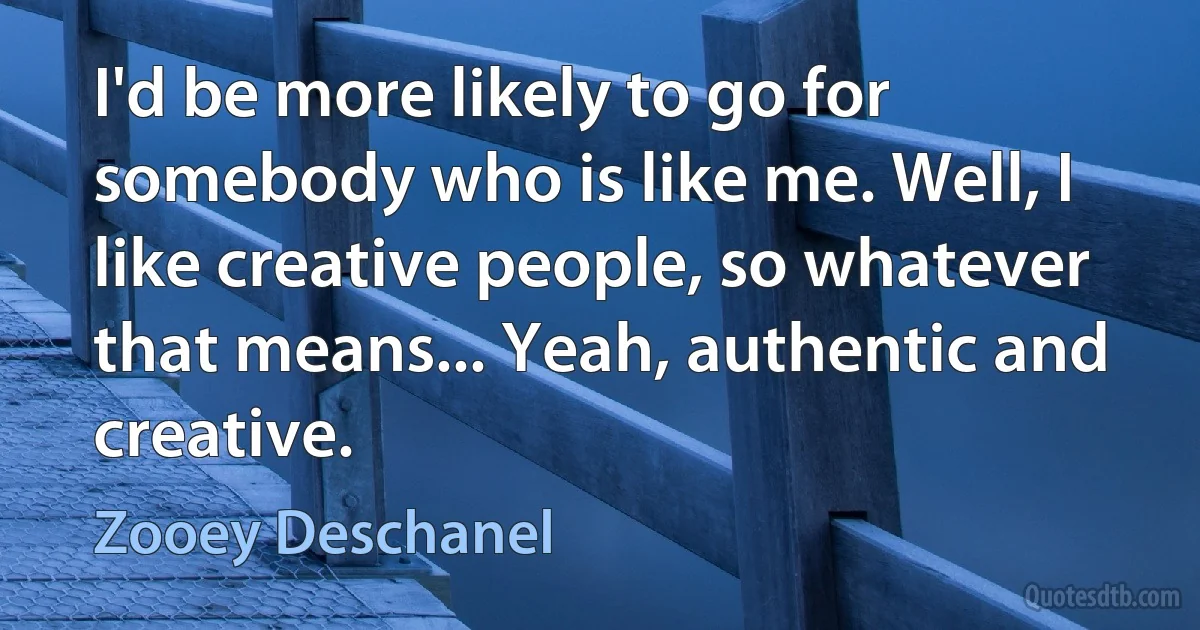 I'd be more likely to go for somebody who is like me. Well, I like creative people, so whatever that means... Yeah, authentic and creative. (Zooey Deschanel)