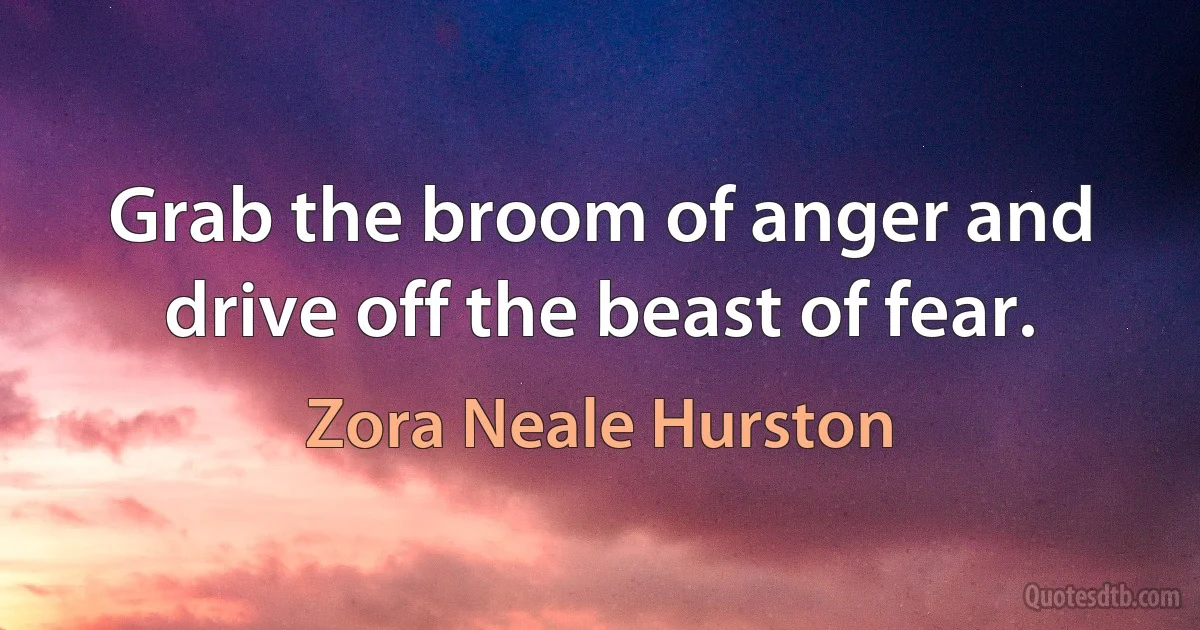 Grab the broom of anger and drive off the beast of fear. (Zora Neale Hurston)