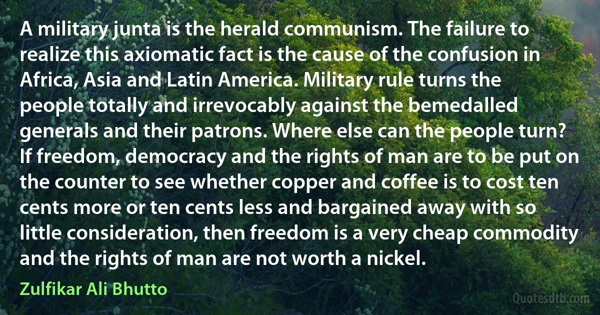 A military junta is the herald communism. The failure to realize this axiomatic fact is the cause of the confusion in Africa, Asia and Latin America. Military rule turns the people totally and irrevocably against the bemedalled generals and their patrons. Where else can the people turn? If freedom, democracy and the rights of man are to be put on the counter to see whether copper and coffee is to cost ten cents more or ten cents less and bargained away with so little consideration, then freedom is a very cheap commodity and the rights of man are not worth a nickel. (Zulfikar Ali Bhutto)