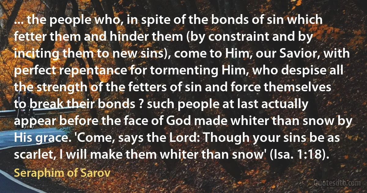 ... the people who, in spite of the bonds of sin which fetter them and hinder them (by constraint and by inciting them to new sins), come to Him, our Savior, with perfect repentance for tormenting Him, who despise all the strength of the fetters of sin and force themselves to break their bonds ? such people at last actually appear before the face of God made whiter than snow by His grace. 'Come, says the Lord: Though your sins be as scarlet, I will make them whiter than snow' (Isa. 1:18). (Seraphim of Sarov)