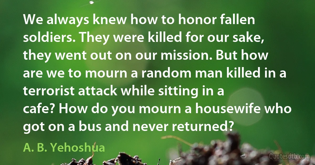 We always knew how to honor fallen soldiers. They were killed for our sake, they went out on our mission. But how are we to mourn a random man killed in a terrorist attack while sitting in a cafe? How do you mourn a housewife who got on a bus and never returned? (A. B. Yehoshua)