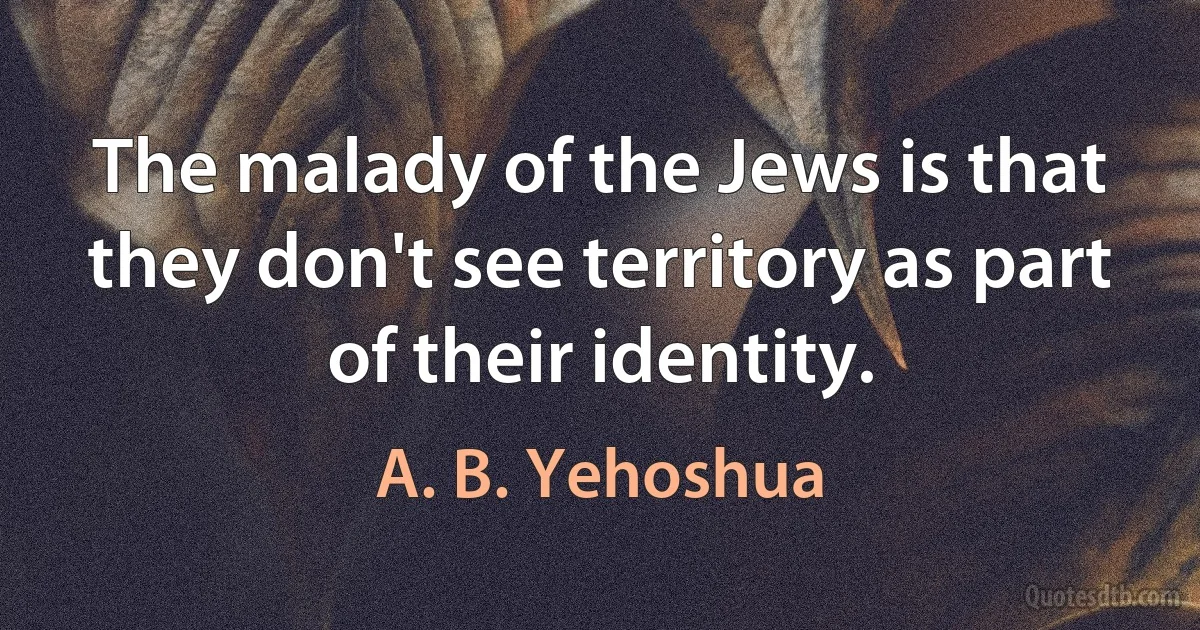 The malady of the Jews is that they don't see territory as part of their identity. (A. B. Yehoshua)