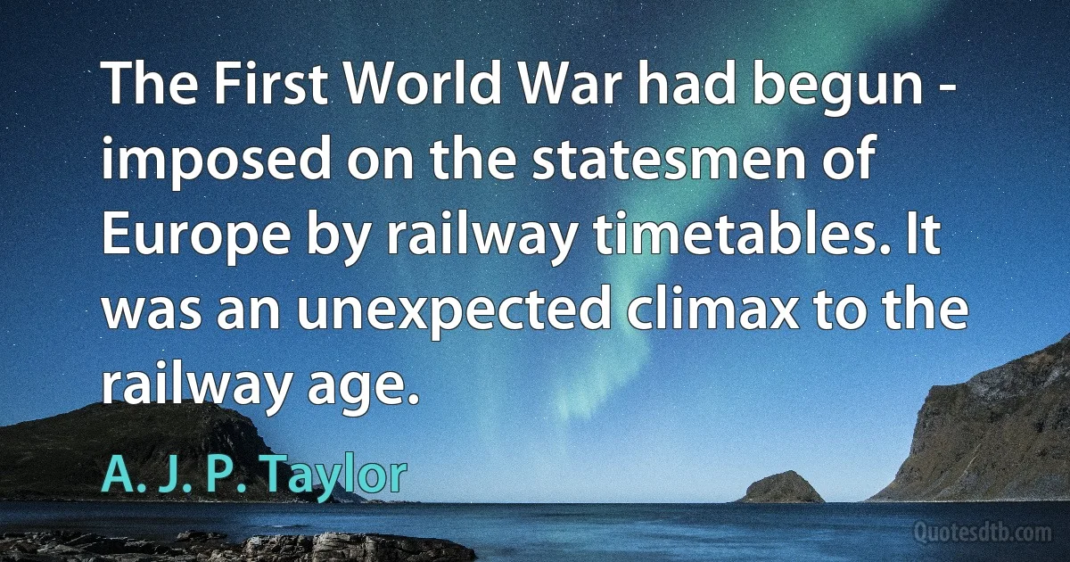 The First World War had begun - imposed on the statesmen of Europe by railway timetables. It was an unexpected climax to the railway age. (A. J. P. Taylor)