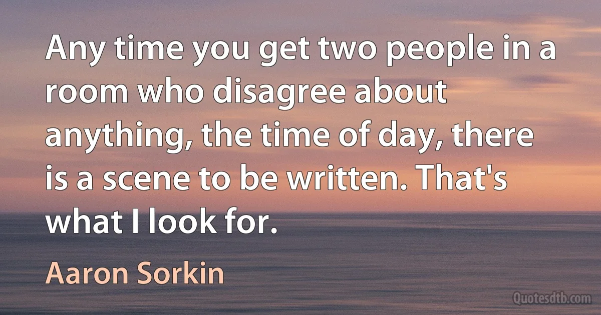 Any time you get two people in a room who disagree about anything, the time of day, there is a scene to be written. That's what I look for. (Aaron Sorkin)