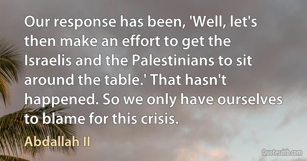 Our response has been, 'Well, let's then make an effort to get the Israelis and the Palestinians to sit around the table.' That hasn't happened. So we only have ourselves to blame for this crisis. (Abdallah II)