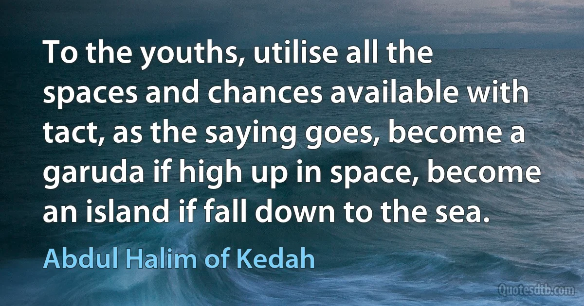 To the youths, utilise all the spaces and chances available with tact, as the saying goes, become a garuda if high up in space, become an island if fall down to the sea. (Abdul Halim of Kedah)