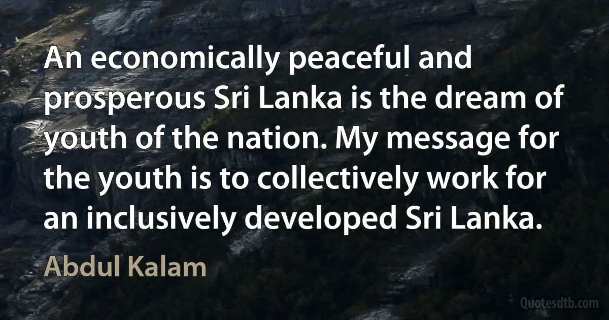 An economically peaceful and prosperous Sri Lanka is the dream of youth of the nation. My message for the youth is to collectively work for an inclusively developed Sri Lanka. (Abdul Kalam)