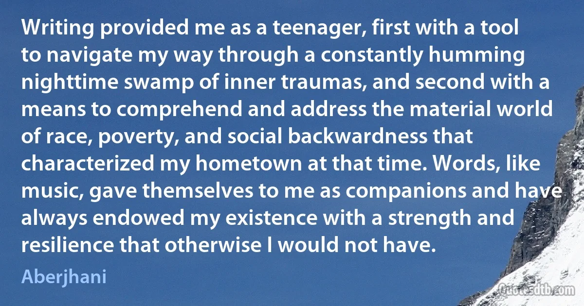 Writing provided me as a teenager, first with a tool to navigate my way through a constantly humming nighttime swamp of inner traumas, and second with a means to comprehend and address the material world of race, poverty, and social backwardness that characterized my hometown at that time. Words, like music, gave themselves to me as companions and have always endowed my existence with a strength and resilience that otherwise I would not have. (Aberjhani)