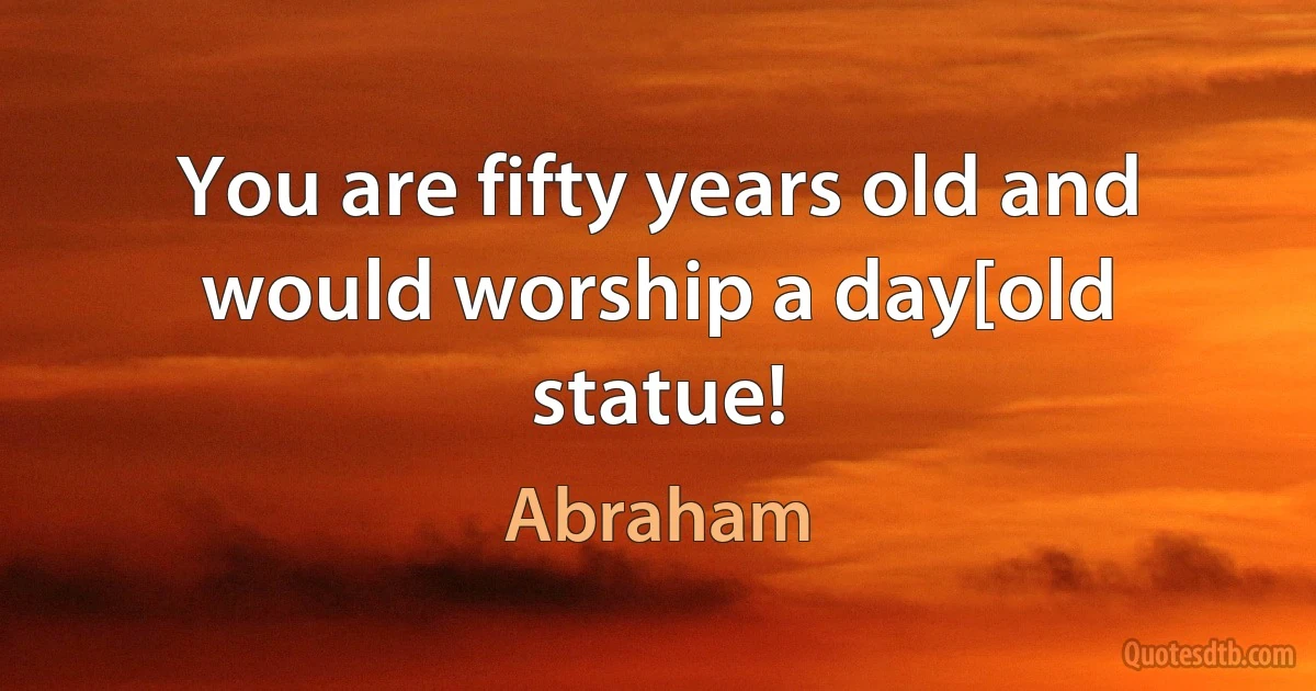 You are fifty years old and would worship a day[old statue! (Abraham)