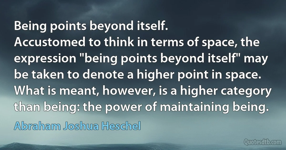 Being points beyond itself.
Accustomed to think in terms of space, the expression "being points beyond itself" may be taken to denote a higher point in space. What is meant, however, is a higher category than being: the power of maintaining being. (Abraham Joshua Heschel)