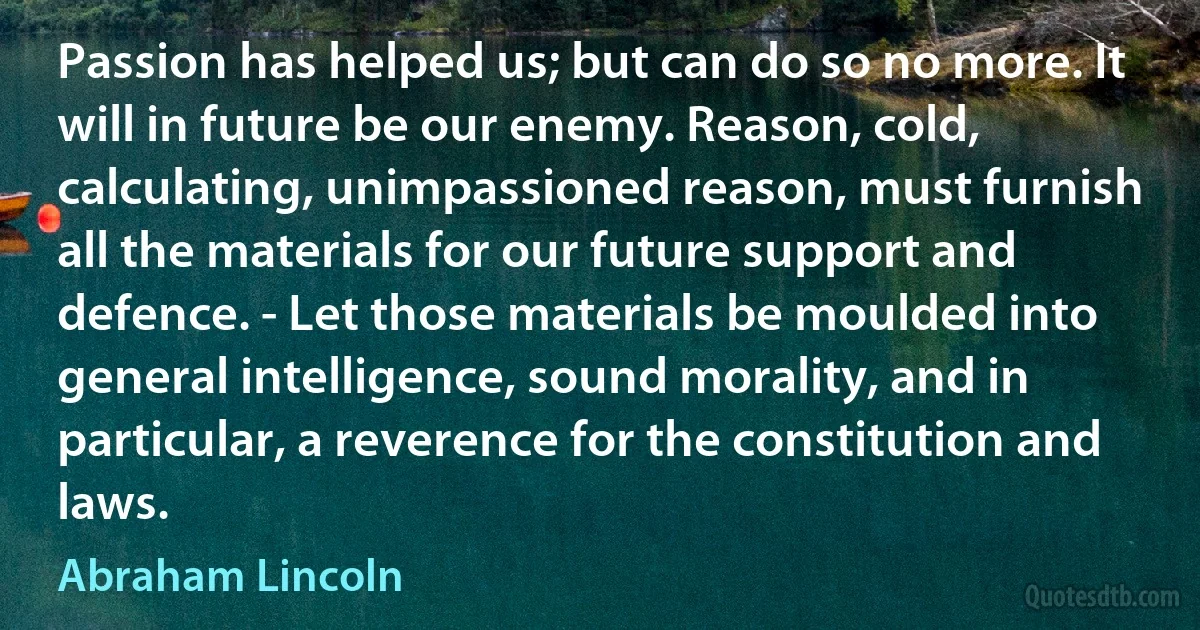 Passion has helped us; but can do so no more. It will in future be our enemy. Reason, cold, calculating, unimpassioned reason, must furnish all the materials for our future support and defence. - Let those materials be moulded into general intelligence, sound morality, and in particular, a reverence for the constitution and laws. (Abraham Lincoln)