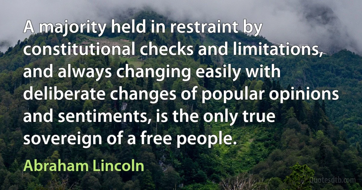 A majority held in restraint by constitutional checks and limitations, and always changing easily with deliberate changes of popular opinions and sentiments, is the only true sovereign of a free people. (Abraham Lincoln)