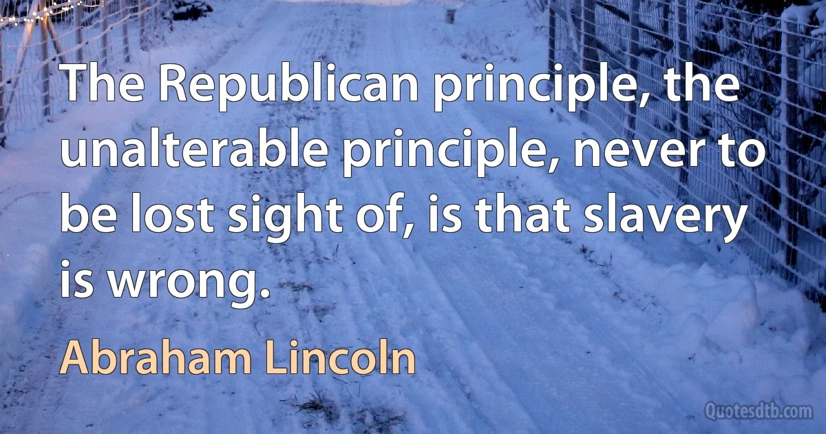 The Republican principle, the unalterable principle, never to be lost sight of, is that slavery is wrong. (Abraham Lincoln)