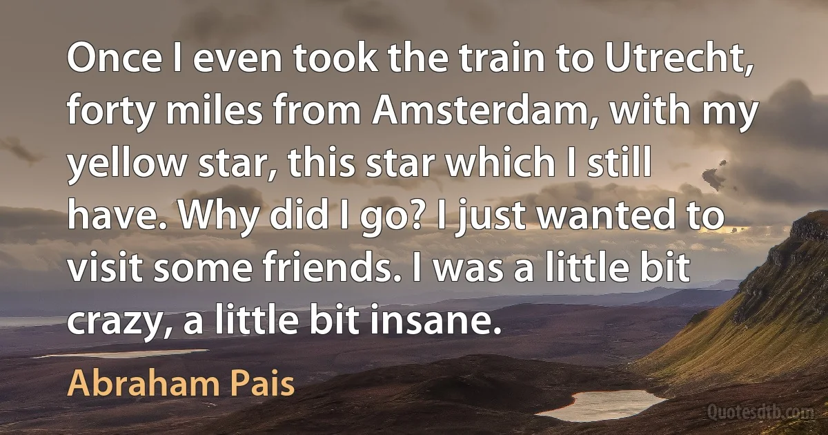 Once I even took the train to Utrecht, forty miles from Amsterdam, with my yellow star, this star which I still have. Why did I go? I just wanted to visit some friends. I was a little bit crazy, a little bit insane. (Abraham Pais)