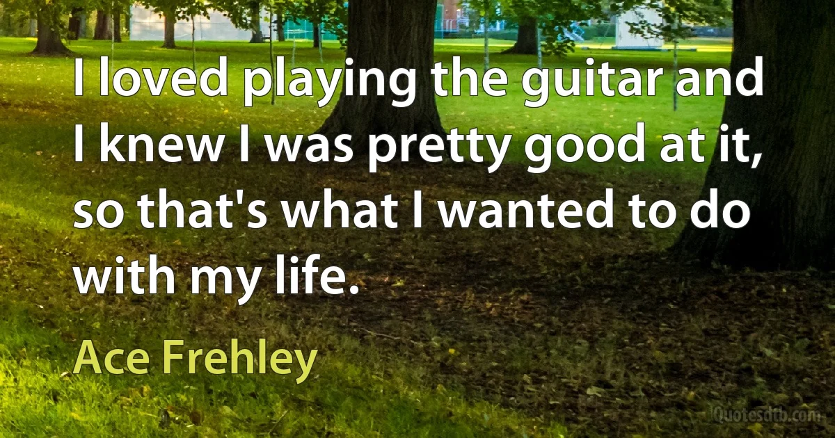 I loved playing the guitar and I knew I was pretty good at it, so that's what I wanted to do with my life. (Ace Frehley)