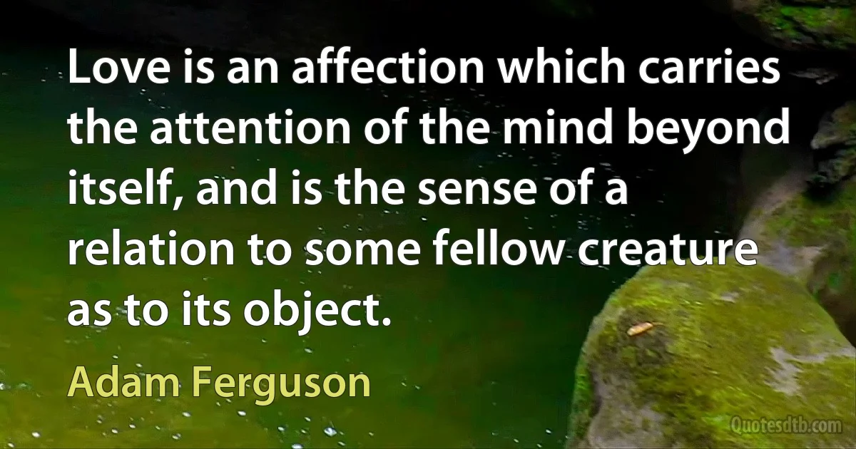 Love is an affection which carries the attention of the mind beyond itself, and is the sense of a relation to some fellow creature as to its object. (Adam Ferguson)