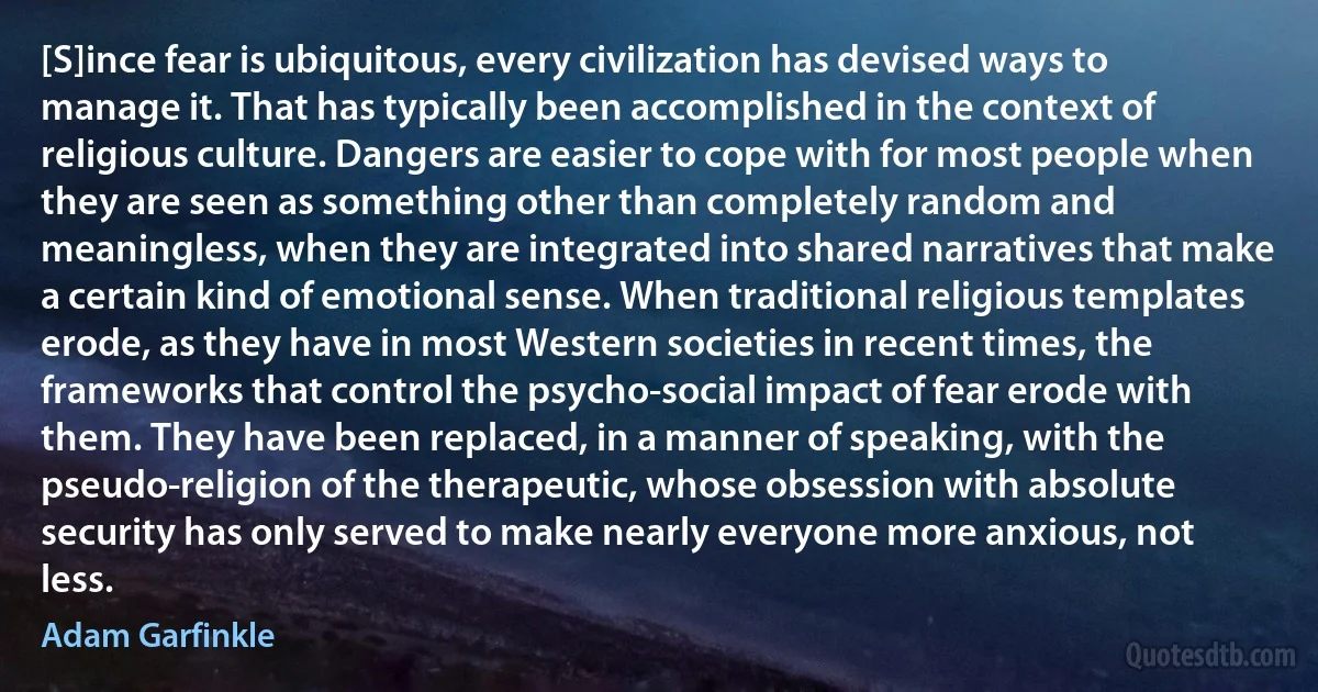 [S]ince fear is ubiquitous, every civilization has devised ways to manage it. That has typically been accomplished in the context of religious culture. Dangers are easier to cope with for most people when they are seen as something other than completely random and meaningless, when they are integrated into shared narratives that make a certain kind of emotional sense. When traditional religious templates erode, as they have in most Western societies in recent times, the frameworks that control the psycho-social impact of fear erode with them. They have been replaced, in a manner of speaking, with the pseudo-religion of the therapeutic, whose obsession with absolute security has only served to make nearly everyone more anxious, not less. (Adam Garfinkle)