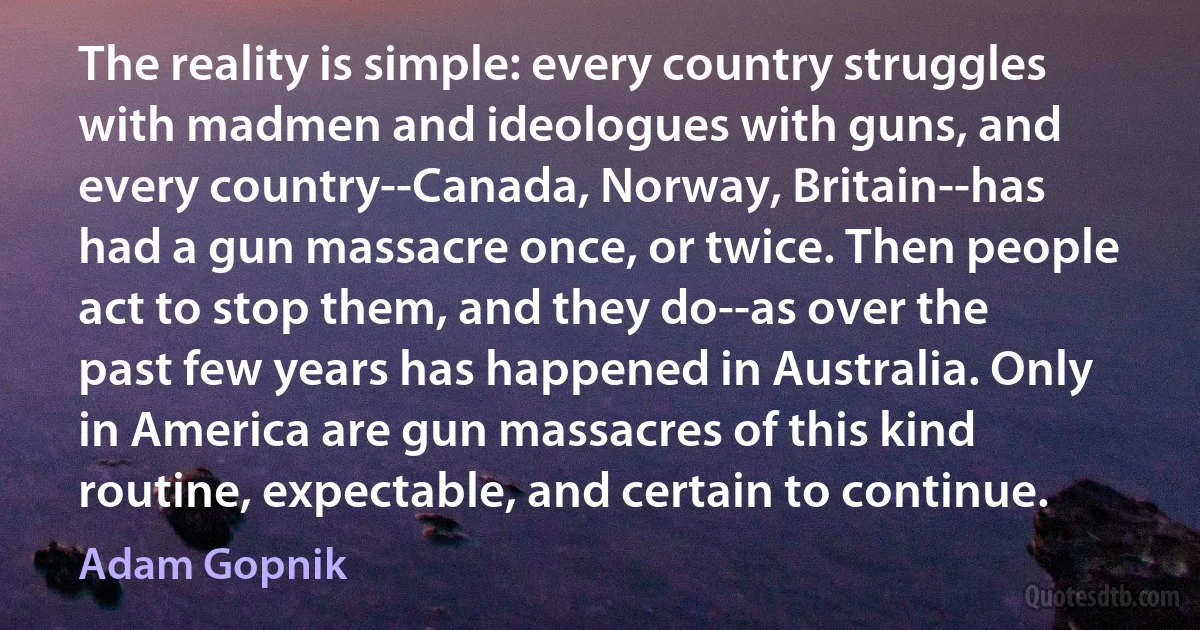 The reality is simple: every country struggles with madmen and ideologues with guns, and every country--Canada, Norway, Britain--has had a gun massacre once, or twice. Then people act to stop them, and they do--as over the past few years has happened in Australia. Only in America are gun massacres of this kind routine, expectable, and certain to continue. (Adam Gopnik)