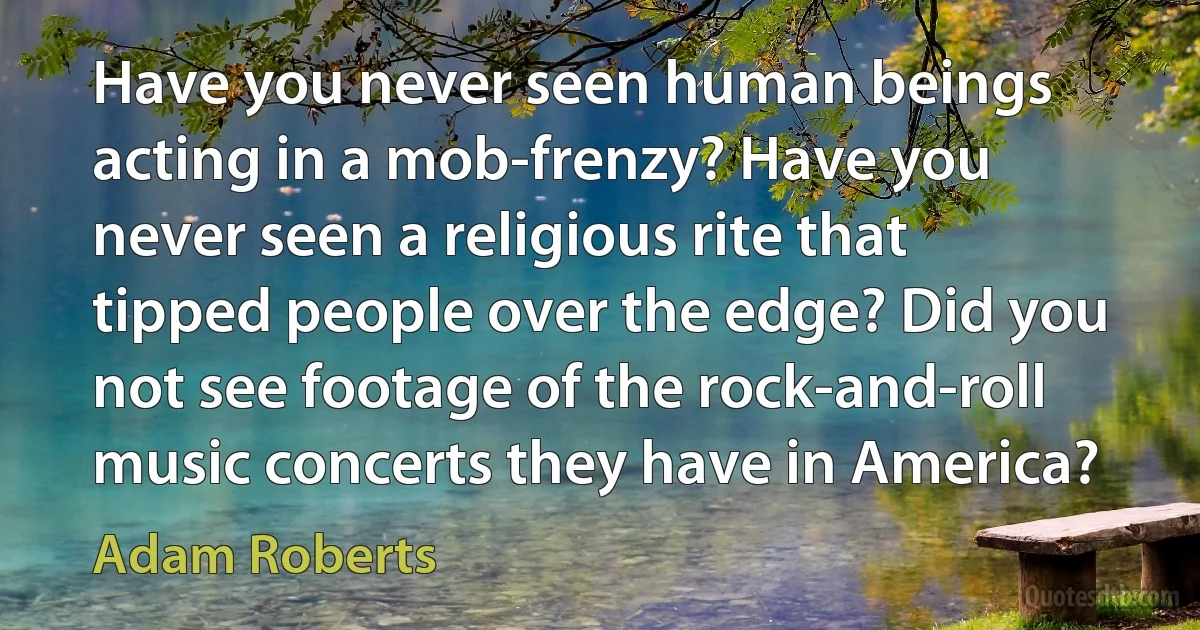 Have you never seen human beings acting in a mob-frenzy? Have you never seen a religious rite that tipped people over the edge? Did you not see footage of the rock-and-roll music concerts they have in America? (Adam Roberts)