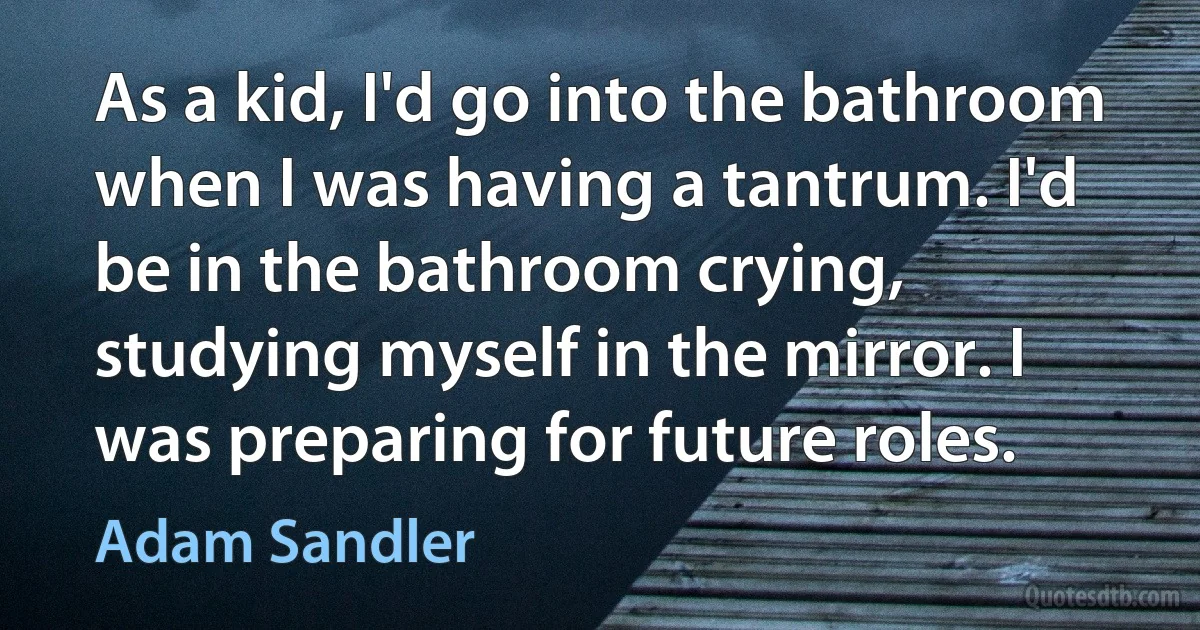 As a kid, I'd go into the bathroom when I was having a tantrum. I'd be in the bathroom crying, studying myself in the mirror. I was preparing for future roles. (Adam Sandler)