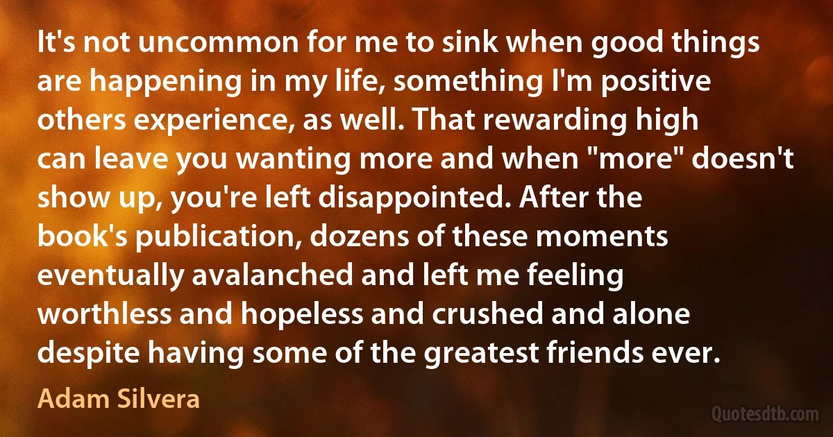 It's not uncommon for me to sink when good things are happening in my life, something I'm positive others experience, as well. That rewarding high can leave you wanting more and when "more" doesn't show up, you're left disappointed. After the book's publication, dozens of these moments eventually avalanched and left me feeling worthless and hopeless and crushed and alone despite having some of the greatest friends ever. (Adam Silvera)