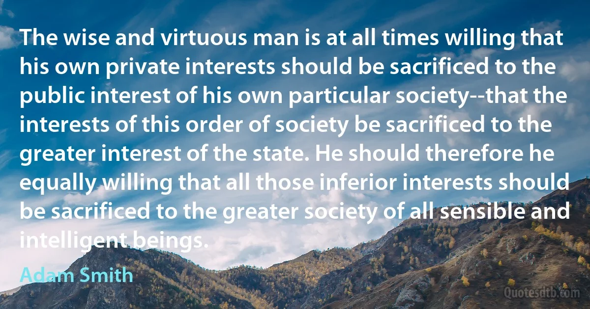 The wise and virtuous man is at all times willing that his own private interests should be sacrificed to the public interest of his own particular society--that the interests of this order of society be sacrificed to the greater interest of the state. He should therefore he equally willing that all those inferior interests should be sacrificed to the greater society of all sensible and intelligent beings. (Adam Smith)