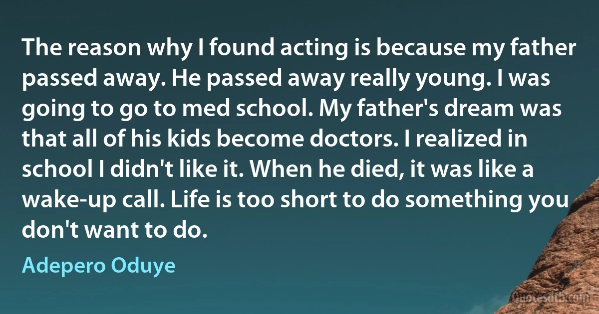 The reason why I found acting is because my father passed away. He passed away really young. I was going to go to med school. My father's dream was that all of his kids become doctors. I realized in school I didn't like it. When he died, it was like a wake-up call. Life is too short to do something you don't want to do. (Adepero Oduye)