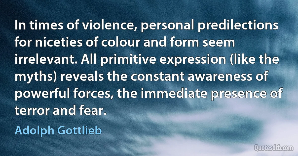 In times of violence, personal predilections for niceties of colour and form seem irrelevant. All primitive expression (like the myths) reveals the constant awareness of powerful forces, the immediate presence of terror and fear. (Adolph Gottlieb)