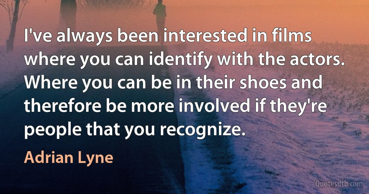 I've always been interested in films where you can identify with the actors. Where you can be in their shoes and therefore be more involved if they're people that you recognize. (Adrian Lyne)