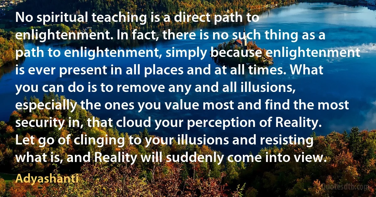 No spiritual teaching is a direct path to enlightenment. In fact, there is no such thing as a path to enlightenment, simply because enlightenment is ever present in all places and at all times. What you can do is to remove any and all illusions, especially the ones you value most and find the most security in, that cloud your perception of Reality. Let go of clinging to your illusions and resisting what is, and Reality will suddenly come into view. (Adyashanti)