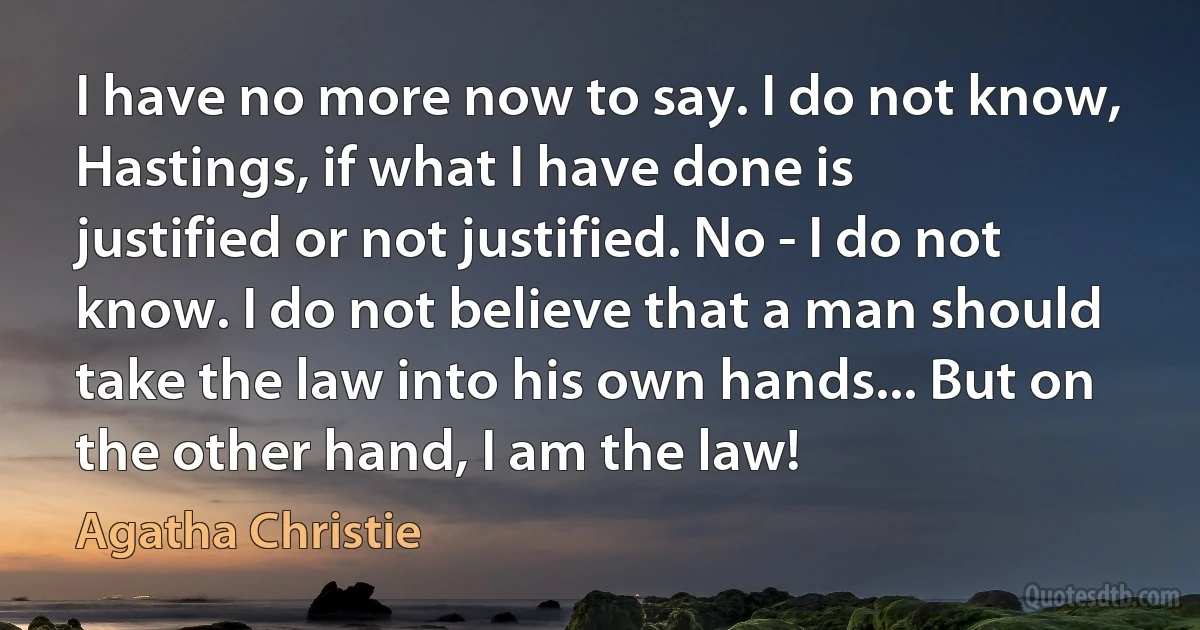 I have no more now to say. I do not know, Hastings, if what I have done is justified or not justified. No - I do not know. I do not believe that a man should take the law into his own hands... But on the other hand, I am the law! (Agatha Christie)