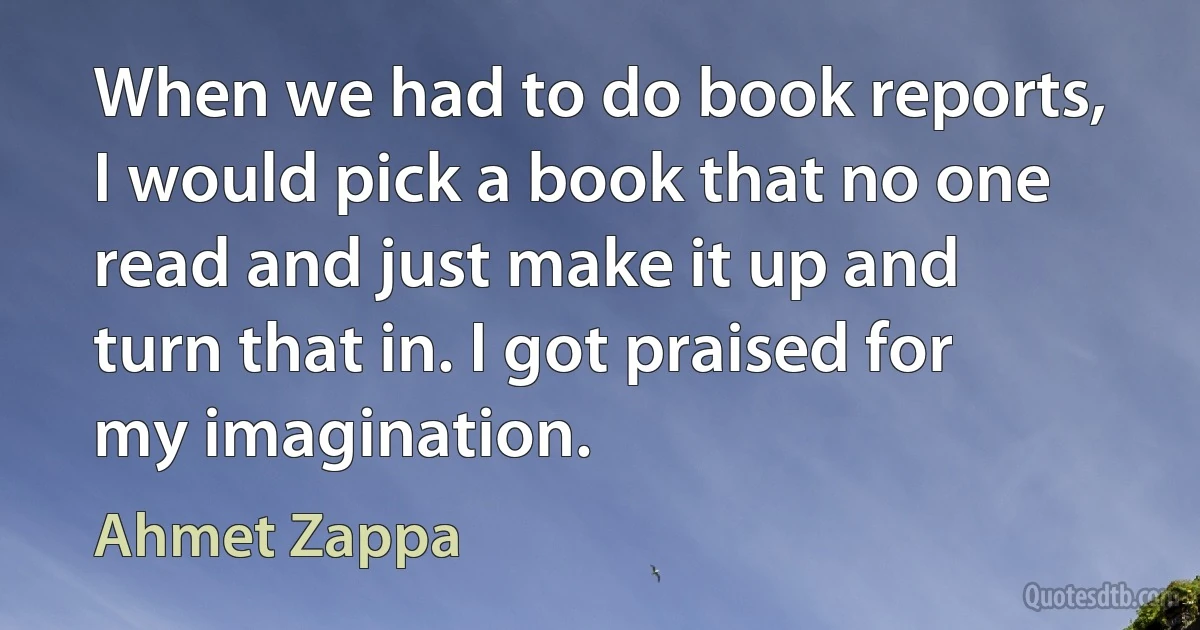 When we had to do book reports, I would pick a book that no one read and just make it up and turn that in. I got praised for my imagination. (Ahmet Zappa)