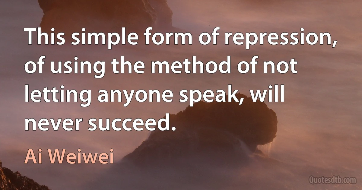 This simple form of repression, of using the method of not letting anyone speak, will never succeed. (Ai Weiwei)