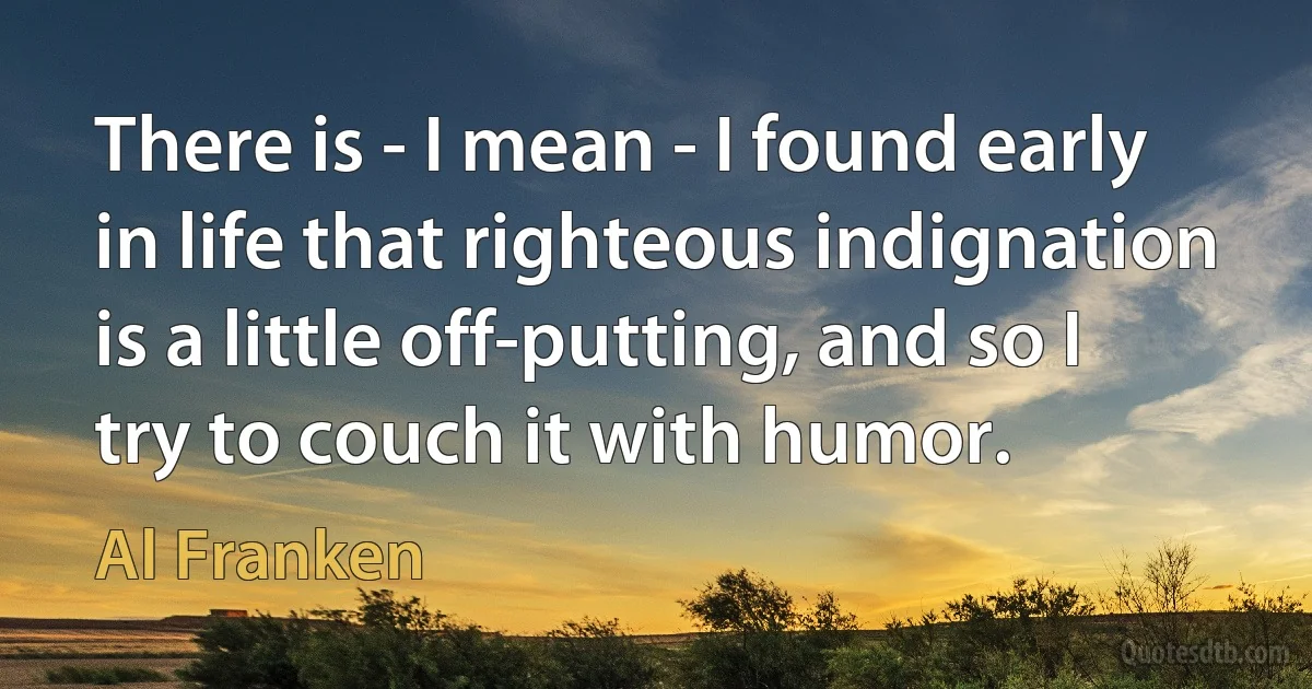 There is - I mean - I found early in life that righteous indignation is a little off-putting, and so I try to couch it with humor. (Al Franken)