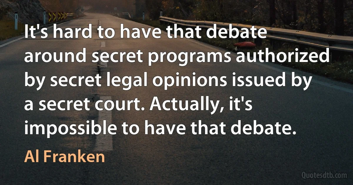 It's hard to have that debate around secret programs authorized by secret legal opinions issued by a secret court. Actually, it's impossible to have that debate. (Al Franken)