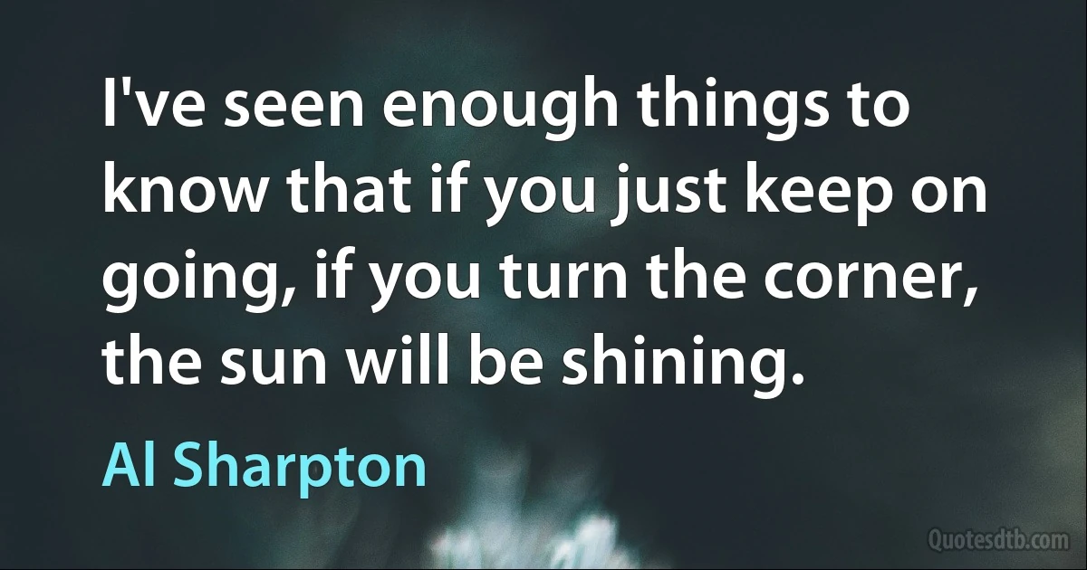 I've seen enough things to know that if you just keep on going, if you turn the corner, the sun will be shining. (Al Sharpton)